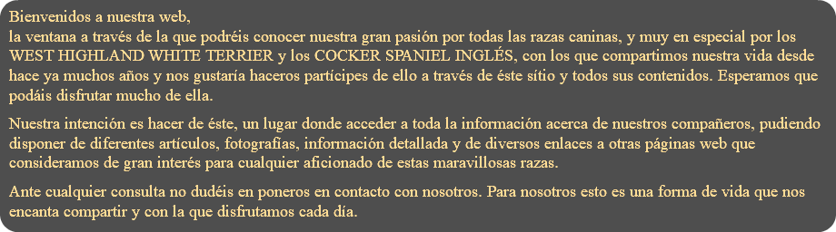 Bienvenidos a nuestra web, la ventana a través de la que podréis conocer nuestra gran pasión por todas las razas caninas, y muy en especial por los WEST HIGHLAND WHITE TERRIER y los COCKER SPANIEL INGLÉS, con los que compartimos nuestra vida desde hace ya muchos años y nos gustaría haceros partícipes de ello a través de éste sítio y todos sus contenidos. Esperamos que podáis disfrutar mucho de ella. Nuestra intención es hacer de éste, un lugar donde acceder a toda la información acerca de nuestros compañeros, pudiendo disponer de diferentes artículos, fotografías, información detallada y de diversos enlaces a otras páginas web que consideramos de gran interés para cualquier aficionado de estas maravillosas razas. Ante cualquier consulta no dudéis en poneros en contacto con nosotros. Para nosotros esto es una forma de vida que nos encanta compartir y con la que disfrutamos cada día.