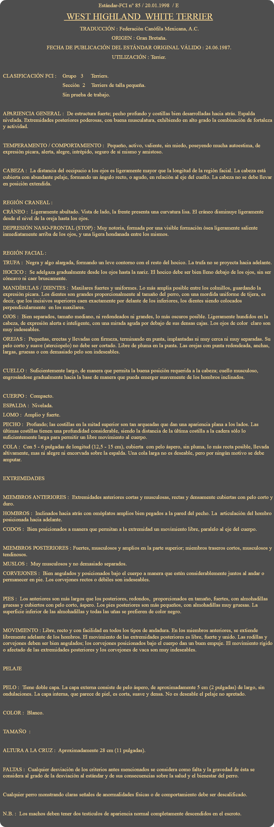 Estándar-FCI n° 85 / 20.01.1998 / E WEST HIGHLAND WHITE TERRIER TRADUCCIÓN : Federación Canófila Mexicana, A.C. ORIGEN : Gran Bretaña. FECHA DE PUBLICACIÓN DEL ESTÁNDAR ORIGINAL VÁLIDO : 24.06.1987. UTILIZACIÓN : Terrier. CLASIFICACIÓN FCI : Grupo 3 Terriers. Sección 2 Terriers de talla pequeña. Sin prueba de trabajo. APARIENCIA GENERAL : De estructura fuerte; pecho profundo y costillas bien desarrolladas hacia atrás. Espalda nivelada. Extremidades posteriores poderosas, con buena musculatura, exhibiendo en alto grado la combinación de fortaleza y actividad. TEMPERAMENTO / COMPORTAMIENTO : Pequeño, activo, valiente, sin miedo, poseyendo mucha autoestima, de expresión pícara, alerta, alegre, intrépido, seguro de sí mismo y amistoso. CABEZA : La distancia del occipucio a los ojos es ligeramente mayor que la longitud de la región facial. La cabeza está cubierta con abundante pelaje, formando un ángulo recto, o agudo, en relación al eje del cuello. La cabeza no se debe llevar en posición extendida. REGIÓN CRANEAL : CRÁNEO : Ligeramente abultado. Vista de lado, la frente presenta una curvatura lisa. El cráneo disminuye ligeramente desde el nivel de la oreja hasta los ojos. DEPRESIÓN NASO-FRONTAL (STOP) : Muy notoria, formada por una visible formación ósea ligeramente saliente inmediatamente arriba de los ojos, y una ligera hondanada entre los mismos. REGIÓN FACIAL : TRUFA : Negra y algo alargada, formando un leve contorno con el resto del hocico. La trufa no se proyecta hacia adelante. HOCICO : Se adelgaza gradualmente desde los ojos hasta la nariz. El hocico debe ser bien lleno debajo de los ojos, sin ser cóncavo ni caer bruscamente. MANDÍBULAS / DIENTES : Maxilares fuertes y uniformes. Lo más amplia posible entre los colmillos, guardando la expresión pícara. Los dientes son grandes proporcionalmente al tamaño del perro, con una mordida uniforme de tijera, es decir, que los incisivos superiores caen exactamente por delante de los inferiores, los dientes siendo colocados perpendicularmente en los maxilares. OJOS : Bien separados, tamaño mediano, ni redondeados ni grandes, lo más oscuros posible. Ligeramente hundidos en la cabeza, de expresión alerta e inteligente, con una mirada aguda por debajo de sus densas cajas. Los ojos de color claro son muy indeseables. OREJAS : Pequeñas, erectas y llevadas con firmeza, terminando en punta, implantadas ni muy cerca ni muy separadas. Su pelo corto y suave (aterciopelo) no debe ser cortado. Libre de pluma en la punta. Las orejas con punta redondeada, anchas, largas, gruesas o con demasiado pelo son indeseables. CUELLO : Suficientemente largo, de manera que permita la buena posición requerida a la cabeza; cuello musculoso, engrosándose gradualmente hacia la base de manera que pueda emerger suavemente de los hombros inclinados. CUERPO : Compacto. ESPALDA : Nivelada. LOMO : Amplio y fuerte. PECHO : Profundo; las costillas en la mitad superior son tan arqueadas que dan una apariencia plana a los lados. Las últimas costillas tienen una profundidad considerable, siendo la distancia de la última costilla a la cadera sólo lo suficientemente larga para permitir un libre movimiento al cuerpo. COLA : Con 5 - 6 pulgadas de longitud (12,5 - 15 cm), cubierta con pelo áspero, sin pluma, lo más recta posible, llevada altivamente, mas ni alegre ni encorvada sobre la espalda. Una cola larga no es deseable, pero por ningún motivo se debe amputar. EXTREMIDADES MIEMBROS ANTERIORES : Extremidades anteriores cortas y musculosas, rectas y densamente cubiertas con pelo corto y duro. HOMBROS : Inclinados hacia atrás con omóplatos amplios bien pegados a la pared del pecho. La articulación del hombro posicionada hacia adelante. CODOS : Bien posicionados a manera que permitan a la extremidad un movimiento libre, paralelo al eje del cuerpo. MIEMBROS POSTERIORES : Fuertes, musculosos y amplios en la parte superior; miembros traseros cortos, musculosos y tendinosos. MUSLOS : Muy musculosos y no demasiado separados. CORVEJONES : Bien angulados y posicionados bajo el cuerpo a manera que estén considerablemente juntos al andar o permanecer en pie. Los corvejones rectos o débiles son indeseables. PIES : Los anteriores son más largos que los posteriores, redondos, proporcionados en tamaño, fuertes, con almohadillas gruesas y cubiertos con pelo corto, áspero. Los pies posteriores son más pequeños, con almohadillas muy gruesas. La superficie inferior de las almohadillas y todas las uñas se prefieren de color negro. MOVIMIENTO : Libre, recto y con facilidad en todos los tipos de andadura. En los miembros anteriores, se extiende libremente adelante de los hombros. El movimiento de las extremidades posteriores es libre, fuerte y unido. Las rodillas y corvejones deben ser bien angulados; los corvejones posicionados bajo el cuerpo dan un buen empuje. El movimiento rígido o afectado de las extremidades posteriores y los corvejones de vaca son muy indeseables. PELAJE PELO : Tiene doble capa. La capa externa consiste de pelo áspero, de aproximadamente 5 cm (2 pulgadas) de largo, sin ondulaciones. La capa interna, que parece de piel, es corta, suave y densa. No es deseable el pelaje no apretado. COLOR : Blanco. TAMAÑO : ALTURA A LA CRUZ : Aproximadamente 28 cm (11 pulgadas). FALTAS : Cualquier desviación de los criterios antes mencionados se considera como falta y la gravedad de ésta se considera al grado de la desviación al estándar y de sus consecuencias sobre la salud y el bienestar del perro. Cualquier perro monstrando claras señales de anormalidades físicas o de comportamiento debe ser descalificado. N.B. : Los machos deben tener dos testículos de apariencia normal completamente descendidos en el escroto. 