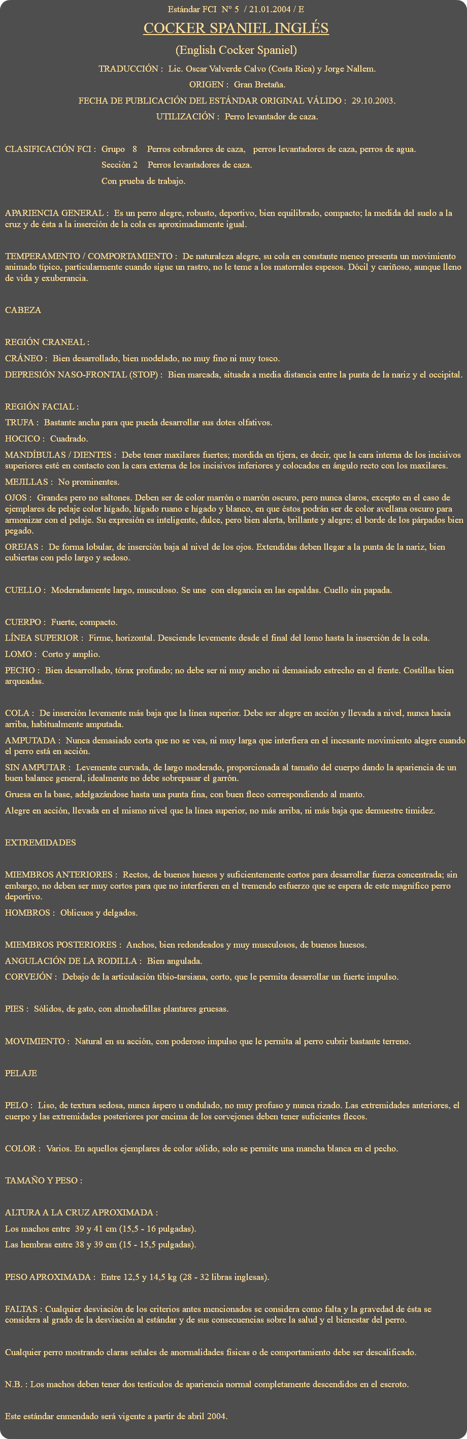 Estándar FCI N° 5 / 21.01.2004 / E COCKER SPANIEL INGLÉS (English Cocker Spaniel) TRADUCCIÓN : Lic. Oscar Valverde Calvo (Costa Rica) y Jorge Nallem. ORIGEN : Gran Bretaña. FECHA DE PUBLICACIÓN DEL ESTÁNDAR ORIGINAL VÁLIDO : 29.10.2003. UTILIZACIÓN : Perro levantador de caza. CLASIFICACIÓN FCI : Grupo 8 Perros cobradores de caza, perros levantadores de caza, perros de agua. Sección 2 Perros levantadores de caza. Con prueba de trabajo. APARIENCIA GENERAL : Es un perro alegre, robusto, deportivo, bien equilibrado, compacto; la medida del suelo a la cruz y de ésta a la inserción de la cola es aproximadamente igual. TEMPERAMENTO / COMPORTAMIENTO : De naturaleza alegre, su cola en constante meneo presenta un movimiento animado típico, particularmente cuando sigue un rastro, no le teme a los matorrales espesos. Dócil y cariñoso, aunque lleno de vida y exuberancia. CABEZA REGIÓN CRANEAL : CRÁNEO : Bien desarrollado, bien modelado, no muy fino ni muy tosco. DEPRESIÓN NASO-FRONTAL (STOP) : Bien marcada, situada a media distancia entre la punta de la nariz y el occipital. REGIÓN FACIAL : TRUFA : Bastante ancha para que pueda desarrollar sus dotes olfativos. HOCICO : Cuadrado. MANDÍBULAS / DIENTES : Debe tener maxilares fuertes; mordida en tijera, es decir, que la cara interna de los incisivos superiores esté en contacto con la cara externa de los incisivos inferiores y colocados en ángulo recto con los maxilares. MEJILLAS : No prominentes. OJOS : Grandes pero no saltones. Deben ser de color marrón o marrón oscuro, pero nunca claros, excepto en el caso de ejemplares de pelaje color hígado, hígado ruano e hígado y blanco, en que éstos podrán ser de color avellana oscuro para armonizar con el pelaje. Su expresión es inteligente, dulce, pero bien alerta, brillante y alegre; el borde de los párpados bien pegado. OREJAS : De forma lobular, de inserción baja al nivel de los ojos. Extendidas deben llegar a la punta de la nariz, bien cubiertas con pelo largo y sedoso. CUELLO : Moderadamente largo, musculoso. Se une con elegancia en las espaldas. Cuello sin papada. CUERPO : Fuerte, compacto. LÍNEA SUPERIOR : Firme, horizontal. Desciende levemente desde el final del lomo hasta la inserción de la cola. LOMO : Corto y amplio. PECHO : Bien desarrollado, tórax profundo; no debe ser ni muy ancho ni demasiado estrecho en el frente. Costillas bien arqueadas. COLA : De inserción levemente más baja que la línea superior. Debe ser alegre en acción y llevada a nivel, nunca hacia arriba, habitualmente amputada. AMPUTADA : Nunca demasiado corta que no se vea, ni muy larga que interfiera en el incesante movimiento alegre cuando el perro está en acción. SIN AMPUTAR : Levemente curvada, de largo moderado, proporcionada al tamaño del cuerpo dando la apariencia de un buen balance general, idealmente no debe sobrepasar el garrón. Gruesa en la base, adelgazándose hasta una punta fina, con buen fleco correspondiendo al manto. Alegre en acción, llevada en el mismo nivel que la línea superior, no más arriba, ni más baja que demuestre timidez. EXTREMIDADES MIEMBROS ANTERIORES : Rectos, de buenos huesos y suficientemente cortos para desarrollar fuerza concentrada; sin embargo, no deben ser muy cortos para que no interfieren en el tremendo esfuerzo que se espera de este magnífico perro deportivo. HOMBROS : Oblicuos y delgados. MIEMBROS POSTERIORES : Anchos, bien redondeados y muy musculosos, de buenos huesos. ANGULACIÓN DE LA RODILLA : Bien angulada. CORVEJÓN : Debajo de la articulación tibio-tarsiana, corto, que le permita desarrollar un fuerte impulso. PIES : Sólidos, de gato, con almohadillas plantares gruesas. MOVIMIENTO : Natural en su acción, con poderoso impulso que le permita al perro cubrir bastante terreno. PELAJE PELO : Liso, de textura sedosa, nunca áspero u ondulado, no muy profuso y nunca rizado. Las extremidades anteriores, el cuerpo y las extremidades posteriores por encima de los corvejones deben tener suficientes flecos. COLOR : Varios. En aquellos ejemplares de color sólido, solo se permite una mancha blanca en el pecho. TAMAÑO Y PESO : ALTURA A LA CRUZ APROXIMADA : Los machos entre 39 y 41 cm (15,5 - 16 pulgadas). Las hembras entre 38 y 39 cm (15 - 15,5 pulgadas). PESO APROXIMADA : Entre 12,5 y 14,5 kg (28 - 32 libras inglesas). FALTAS : Cualquier desviación de los criterios antes mencionados se considera como falta y la gravedad de ésta se considera al grado de la desviación al estándar y de sus consecuencias sobre la salud y el bienestar del perro. Cualquier perro mostrando claras señales de anormalidades físicas o de comportamiento debe ser descalificado. N.B. : Los machos deben tener dos testículos de apariencia normal completamente descendidos en el escroto. Este estándar enmendado será vigente a partir de abril 2004. 