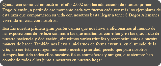 Queraltcan como tal empezó en el año 2.002 con las adquisición de nuestro primer Dogo Alemán, a partir de ese momento cada vez fueron cada vez más los ejemplares de esta raza que compartieron su vida con nosotros hasta llegar a tener 8 Dogos Alemanes viviendo en casa con nosotros. Esa fue nuestra primera gran pasión canina que nos llevó a aficionarnos al mundo de las exposiciones de belleza caninas a las que asistíamos con ellos y en las que, fruto de nuestra paciencia y dedicación, obtuvimos varios triunfos y reconocimientos a nuestra mánera de hacer. También nos llevó a iniciarnos de forma eventual en el mundo de la cría, sin ser ésta en ningún momento nuestra prioridad, puesto que para nosotros siempre han sido todos ellos nuestros fieles compañeros y amigos, que siempre han convivido todos ellos junto a nosotros en nuestro hogar.