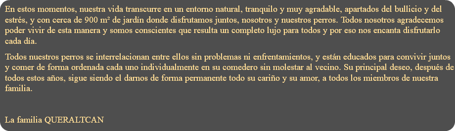 En estos momentos, nuestra vida transcurre en un entorno natural, tranquilo y muy agradable, apartados del bullicio y del estrés, y con cerca de 900 m² de jardín donde disfrutamos juntos, nosotros y nuestros perros. Todos nosotros agradecemos poder vivir de esta manera y somos conscientes que resulta un completo lujo para todos y por eso nos encanta disfrutarlo cada día. Todos nuestros perros se interrelacionan entre ellos sin problemas ni enfrentamientos, y están educados para convivir juntos y comer de forma ordenada cada uno individualmente en su comedero sin molestar al vecino. Su principal deseo, después de todos estos años, sigue siendo el darnos de forma permanente todo su cariño y su amor, a todos los miembros de nuestra familia. La familia QUERALTCAN